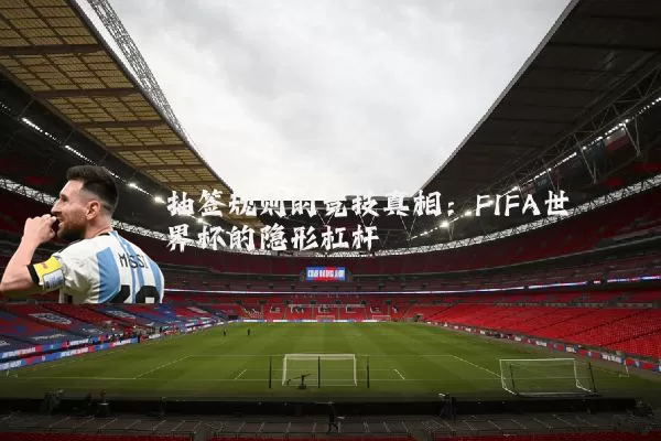 抽签规则的竞技真相：FIFA世界杯的隐形杠杆