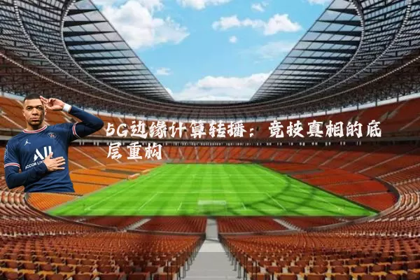 5G边缘计算转播：竞技真相的底层重构