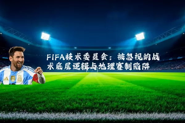 FIFA技术委员会:被忽视的战术底层逻辑与地理赛制陷阱