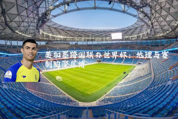 美加墨跨国联办世界杯:地理与赛制的深层博弈